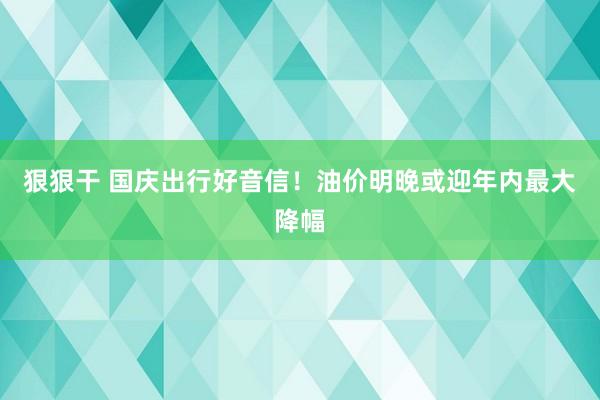 狠狠干 国庆出行好音信！油价明晚或迎年内最大降幅