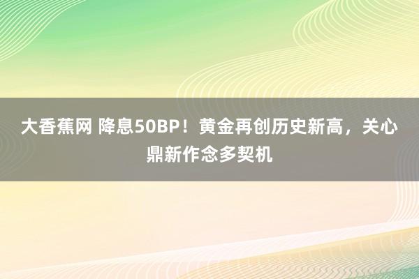 大香蕉网 降息50BP！黄金再创历史新高，关心鼎新作念多契机