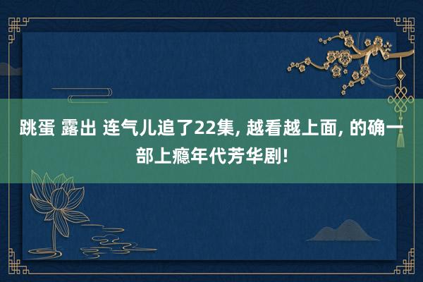 跳蛋 露出 连气儿追了22集， 越看越上面， 的确一部上瘾年代芳华剧!