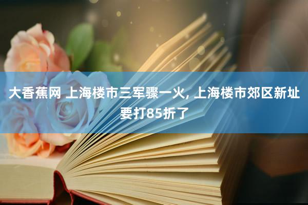 大香蕉网 上海楼市三军骤一火， 上海楼市郊区新址要打85折了