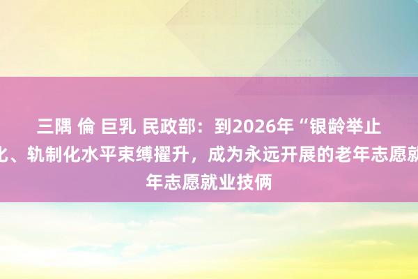 三隅 倫 巨乳 民政部：到2026年“银龄举止”程序化、轨制化水平束缚擢升，成为永远开展的老年志愿就业技俩