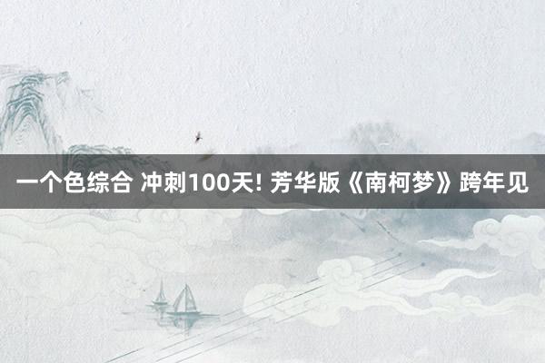 一个色综合 冲刺100天! 芳华版《南柯梦》跨年见