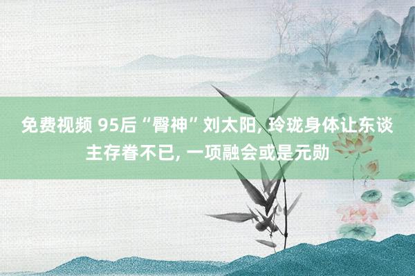 免费视频 95后“臀神”刘太阳， 玲珑身体让东谈主存眷不已， 一项融会或是元勋