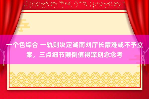 一个色综合 一轨则决定湖南刘厅长蒙难或不予立案，三点细节颠倒值得深刻念念考