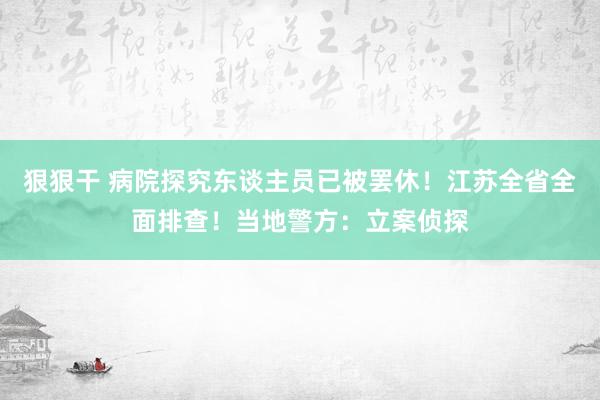 狠狠干 病院探究东谈主员已被罢休！江苏全省全面排查！当地警方：立案侦探