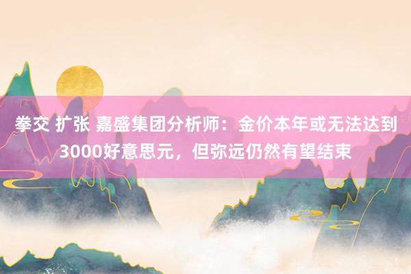 拳交 扩张 嘉盛集团分析师：金价本年或无法达到3000好意思元，但弥远仍然有望结束