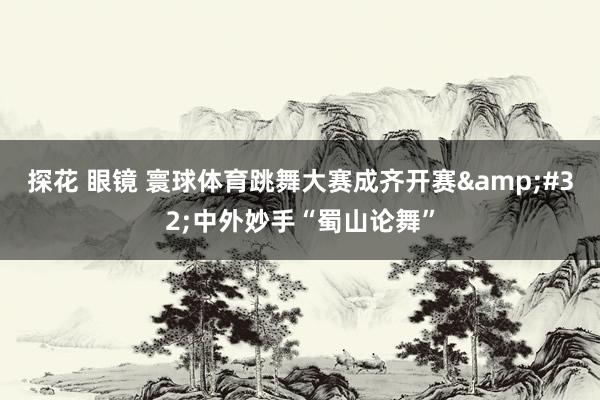 探花 眼镜 寰球体育跳舞大赛成齐开赛&#32;中外妙手“蜀山论舞”