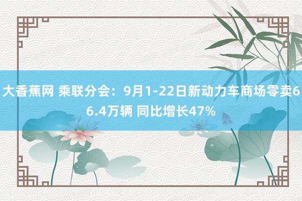 大香蕉网 乘联分会：9月1-22日新动力车商场零卖66.4万辆 同比增长47%