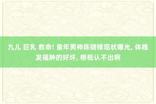 九儿 巨乳 救命! 童年男神陈键锋现状曝光， 体魄发福肿的好坏， 根柢认不出啊