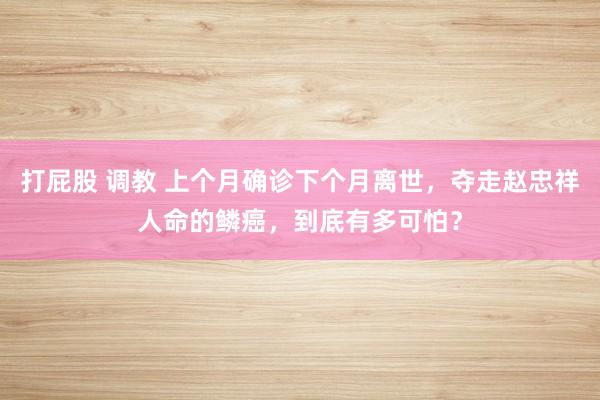 打屁股 调教 上个月确诊下个月离世，夺走赵忠祥人命的鳞癌，到底有多可怕？