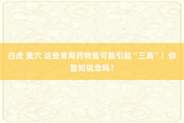 白虎 美穴 这些常用药物皆可能引起“三高”！你皆知说念吗？