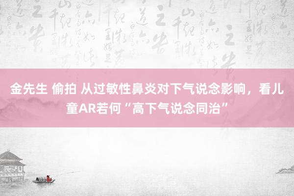 金先生 偷拍 从过敏性鼻炎对下气说念影响，看儿童AR若何“高下气说念同治”