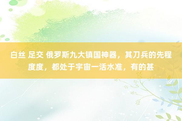 白丝 足交 俄罗斯九大镇国神器，其刀兵的先程度度，都处于宇宙一活水准，有的甚