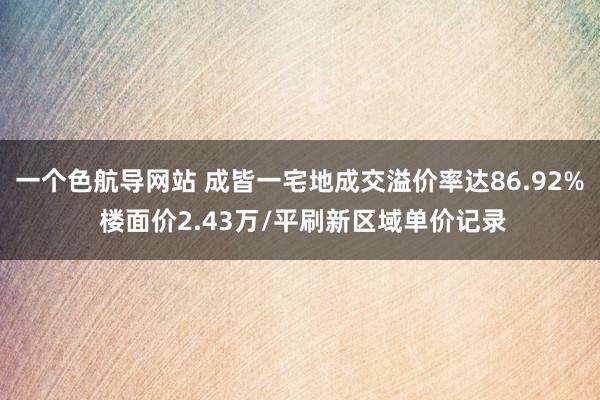 一个色航导网站 成皆一宅地成交溢价率达86.92% 楼面价2.43万/平刷新区域单价记录