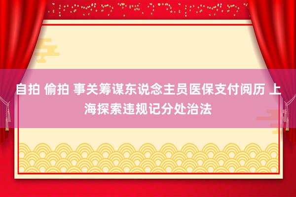 自拍 偷拍 事关筹谋东说念主员医保支付阅历 上海探索违规记分处治法