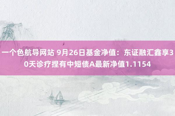 一个色航导网站 9月26日基金净值：东证融汇鑫享30天诊疗捏有中短债A最新净值1.1154