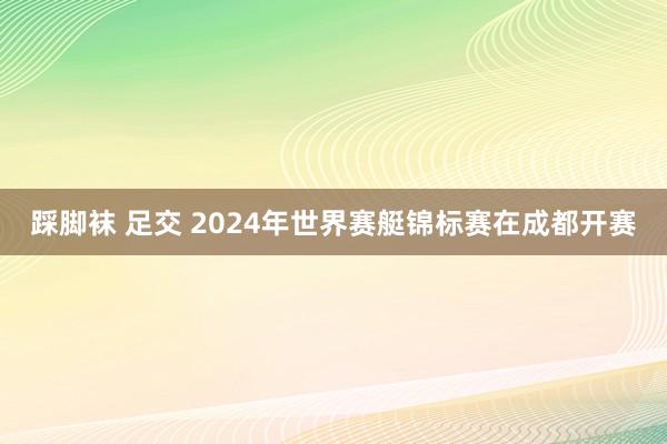 踩脚袜 足交 2024年世界赛艇锦标赛在成都开赛