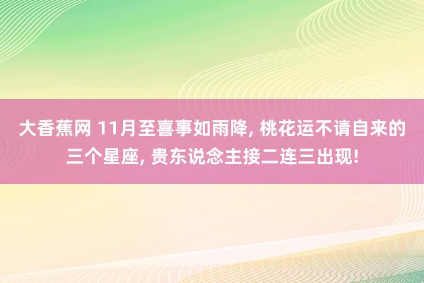 大香蕉网 11月至喜事如雨降， 桃花运不请自来的三个星座， 贵东说念主接二连三出现!