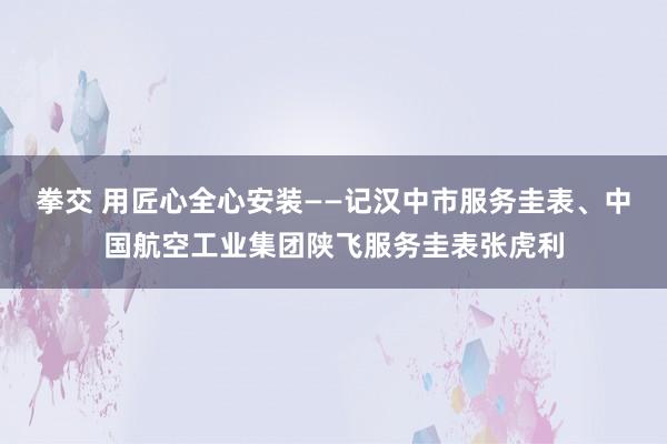 拳交 用匠心全心安装——记汉中市服务圭表、中国航空工业集团陕飞服务圭表张虎利