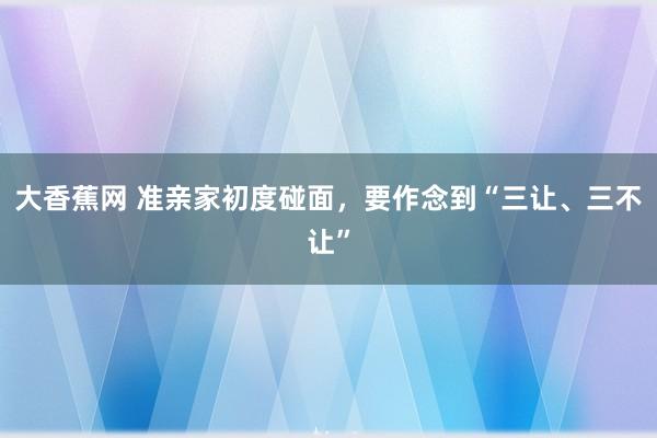 大香蕉网 准亲家初度碰面，要作念到“三让、三不让”