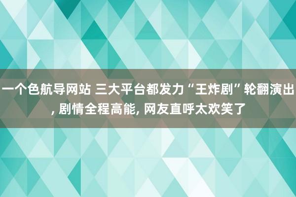 一个色航导网站 三大平台都发力“王炸剧”轮翻演出， 剧情全程高能， 网友直呼太欢笑了