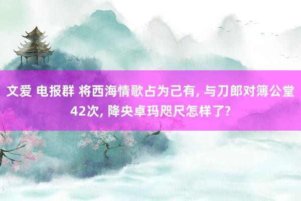 文爱 电报群 将西海情歌占为己有， 与刀郎对簿公堂42次， 降央卓玛咫尺怎样了?