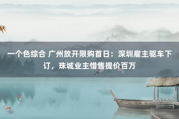 一个色综合 广州放开限购首日：深圳雇主驱车下订，珠城业主惜售提价百万