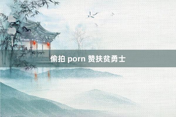 偷拍 porn 赞扶贫勇士