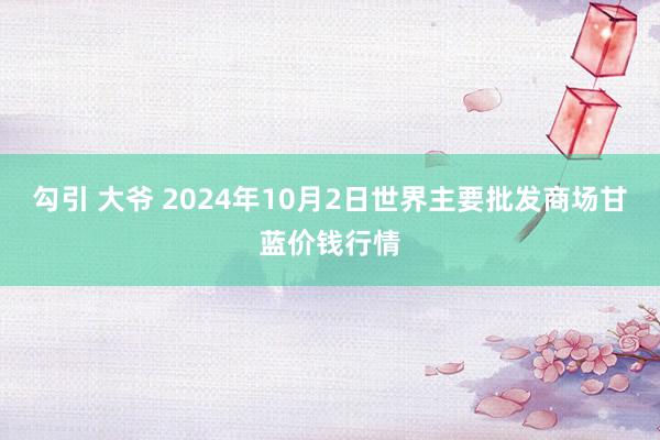 勾引 大爷 2024年10月2日世界主要批发商场甘蓝价钱行情