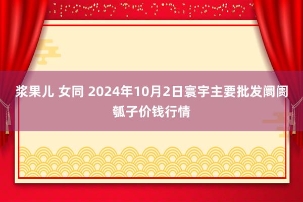 浆果儿 女同 2024年10月2日寰宇主要批发阛阓瓠子价钱行情