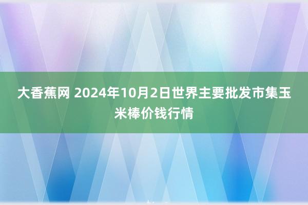 大香蕉网 2024年10月2日世界主要批发市集玉米棒价钱行情