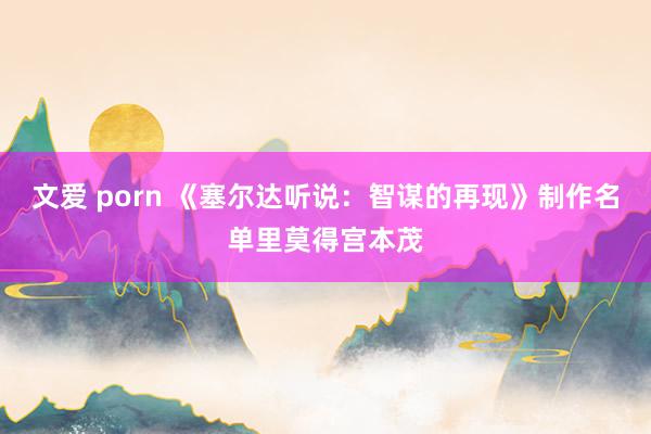 文爱 porn 《塞尔达听说：智谋的再现》制作名单里莫得宫本茂