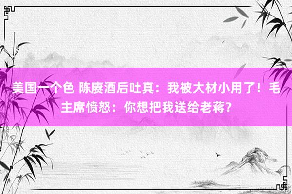 美国一个色 陈赓酒后吐真：我被大材小用了！毛主席愤怒：你想把我送给老蒋？