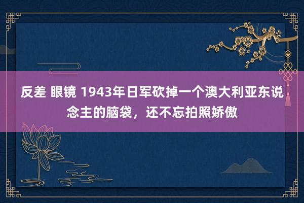 反差 眼镜 1943年日军砍掉一个澳大利亚东说念主的脑袋，还不忘拍照娇傲