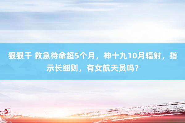 狠狠干 救急待命超5个月，神十九10月辐射，指示长细则，有女航天员吗？