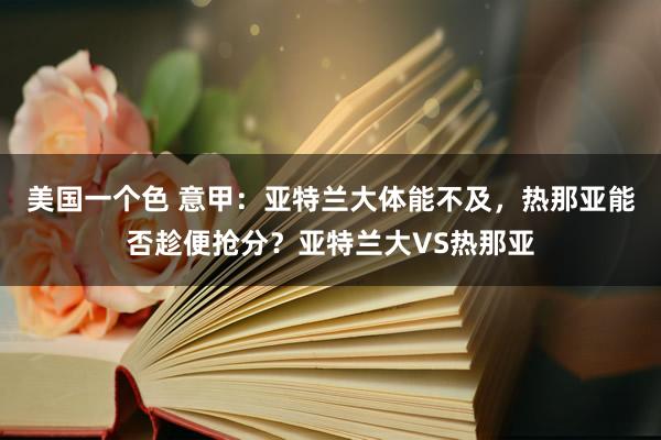 美国一个色 意甲：亚特兰大体能不及，热那亚能否趁便抢分？亚特兰大VS热那亚