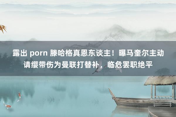 露出 porn 滕哈格真恩东谈主！曝马奎尔主动请缨带伤为曼联打替补，临危罢职绝平