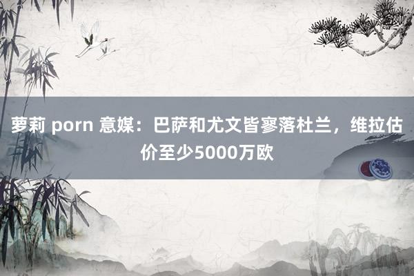 萝莉 porn 意媒：巴萨和尤文皆寥落杜兰，维拉估价至少5000万欧