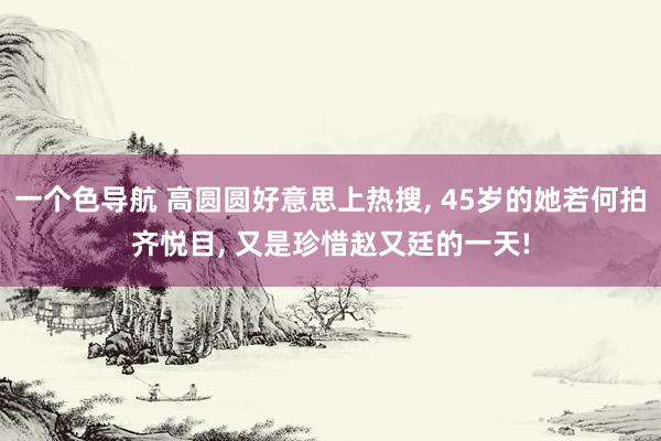 一个色导航 高圆圆好意思上热搜， 45岁的她若何拍齐悦目， 又是珍惜赵又廷的一天!