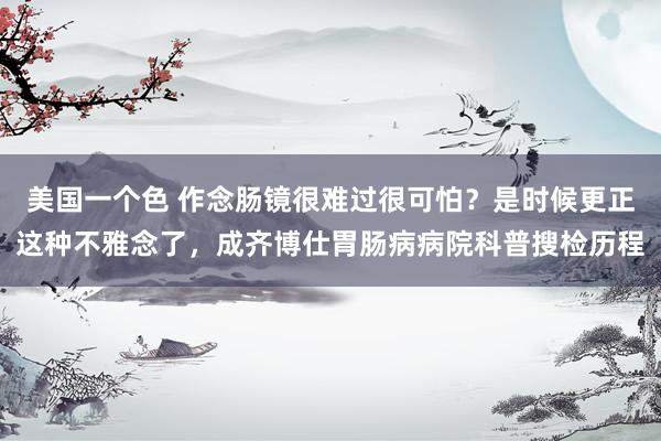 美国一个色 作念肠镜很难过很可怕？是时候更正这种不雅念了，成齐博仕胃肠病病院科普搜检历程