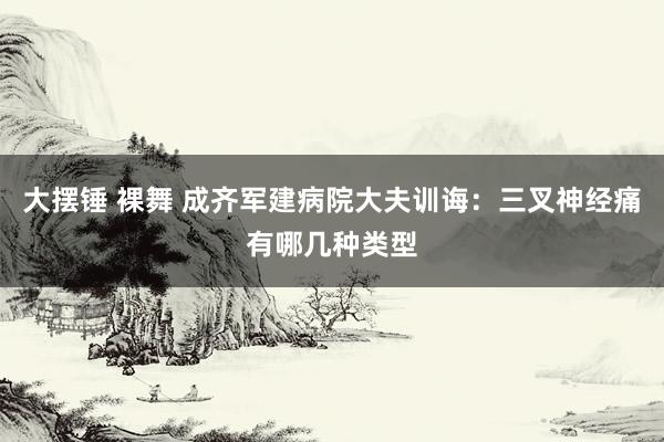 大摆锤 裸舞 成齐军建病院大夫训诲：三叉神经痛有哪几种类型