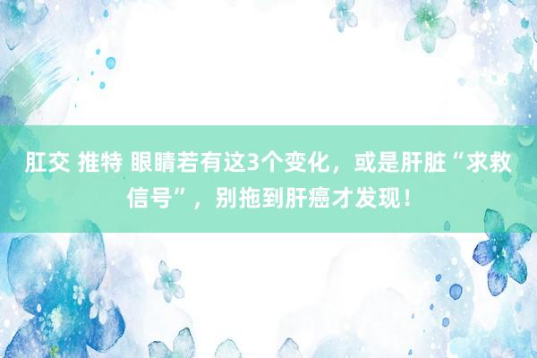 肛交 推特 眼睛若有这3个变化，或是肝脏“求救信号”，别拖到肝癌才发现！