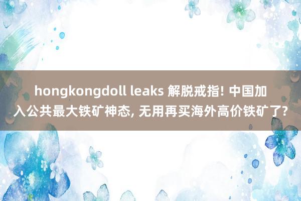 hongkongdoll leaks 解脱戒指! 中国加入公共最大铁矿神态， 无用再买海外高价铁矿了?