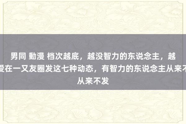 男同 動漫 档次越底，越没智力的东说念主，越可爱在一又友圈发这七种动态，有智力的东说念主从来不发