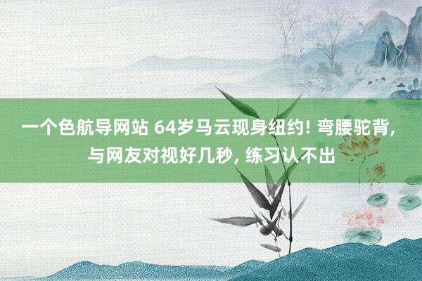 一个色航导网站 64岁马云现身纽约! 弯腰驼背， 与网友对视好几秒， 练习认不出