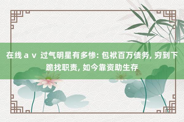 在线ａｖ 过气明星有多惨: 包袱百万债务， 穷到下跪找职责， 如今靠资助生存