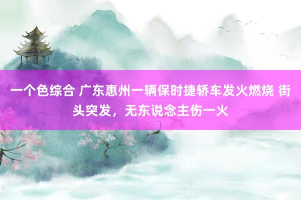 一个色综合 广东惠州一辆保时捷轿车发火燃烧 街头突发，无东说念主伤一火