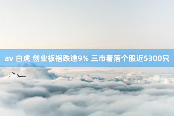 av 白虎 创业板指跌逾9% 三市着落个股近5300只