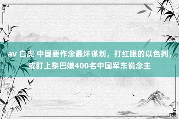 av 白虎 中国要作念最坏谋划，打红眼的以色列，或盯上黎巴嫩400名中国军东说念主