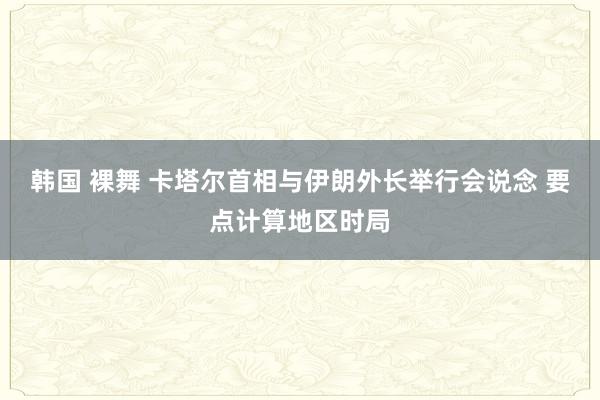 韩国 裸舞 卡塔尔首相与伊朗外长举行会说念 要点计算地区时局